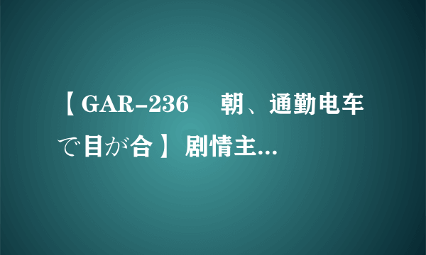 【GAR-236 毎朝、通勤电车で目が合】 剧情主要讲了什么，日文听不懂啊。。。
