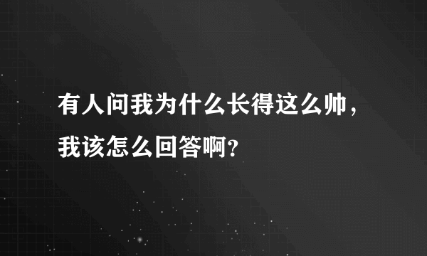 有人问我为什么长得这么帅，我该怎么回答啊？