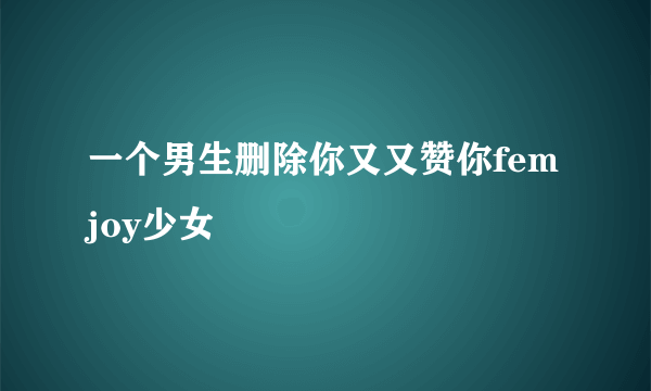 一个男生删除你又又赞你femjoy少女
