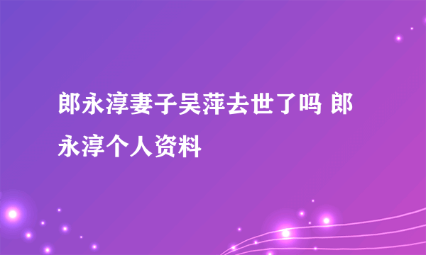 郎永淳妻子吴萍去世了吗 郎永淳个人资料