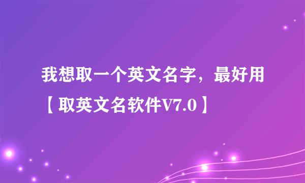 我想取一个英文名字，最好用【取英文名软件V7.0】
