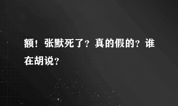 额！张默死了？真的假的？谁在胡说？