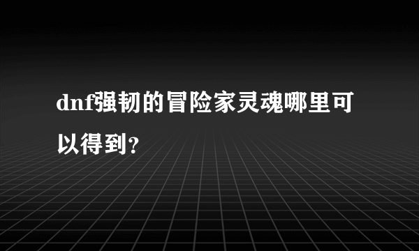 dnf强韧的冒险家灵魂哪里可以得到？