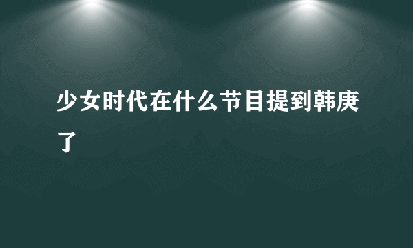 少女时代在什么节目提到韩庚了