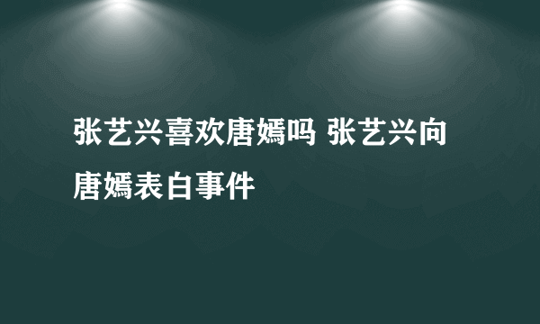 张艺兴喜欢唐嫣吗 张艺兴向唐嫣表白事件