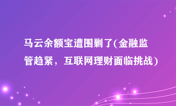 马云余额宝遭围剿了(金融监管趋紧，互联网理财面临挑战)