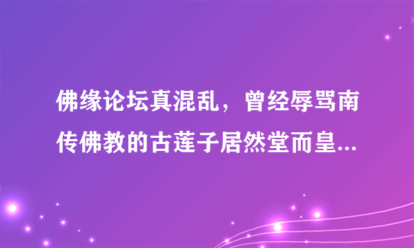 佛缘论坛真混乱，曾经辱骂南传佛教的古莲子居然堂而皇之当南传版主，论坛内驱逐声四起她居然一个个封号？