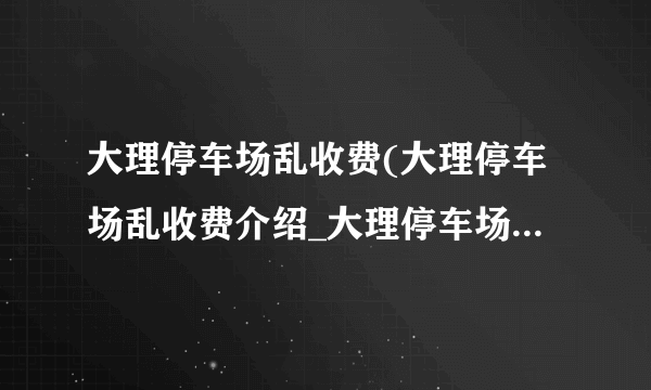 大理停车场乱收费(大理停车场乱收费介绍_大理停车场乱收费(大理停车场乱收费是什么