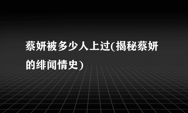 蔡妍被多少人上过(揭秘蔡妍的绯闻情史)