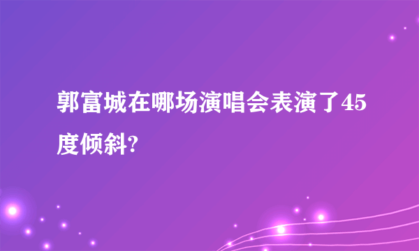 郭富城在哪场演唱会表演了45度倾斜?