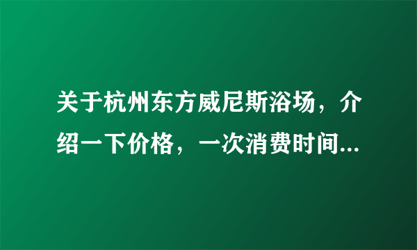关于杭州东方威尼斯浴场，介绍一下价格，一次消费时间（能否过夜），是否包含餐饮。具体一点。谢谢