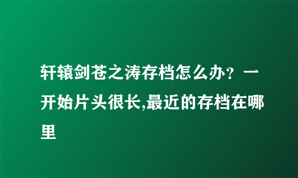 轩辕剑苍之涛存档怎么办？一开始片头很长,最近的存档在哪里