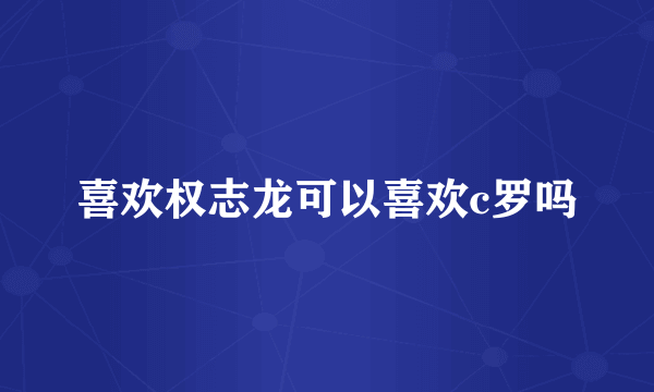 喜欢权志龙可以喜欢c罗吗