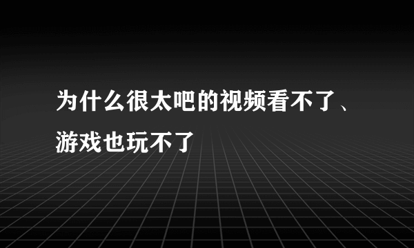 为什么很太吧的视频看不了、游戏也玩不了