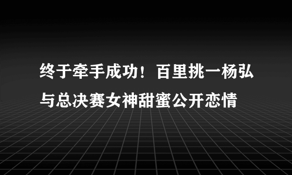 终于牵手成功！百里挑一杨弘与总决赛女神甜蜜公开恋情