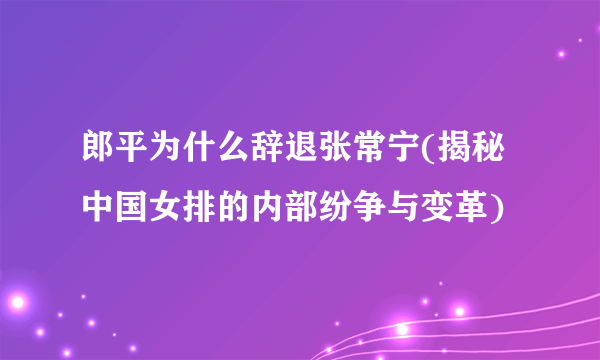 郎平为什么辞退张常宁(揭秘中国女排的内部纷争与变革)