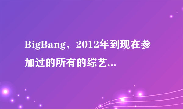 BigBang，2012年到现在参加过的所有的综艺节目，越多越好，附上日期！