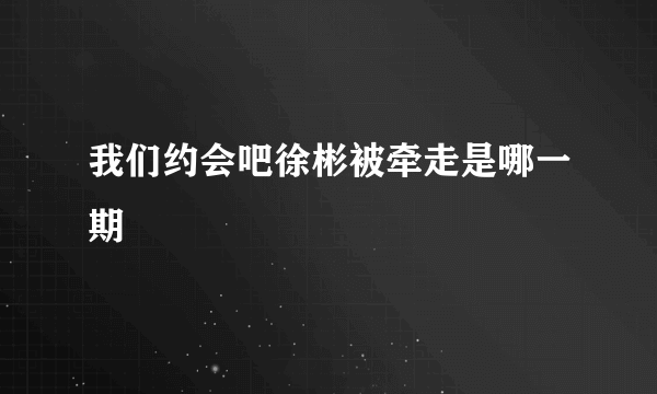 我们约会吧徐彬被牵走是哪一期