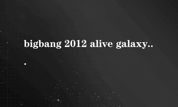 bigbang 2012 alive galaxy tour有哪几场和时间