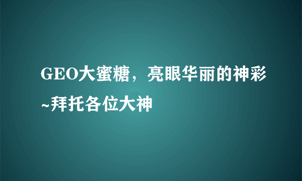 GEO大蜜糖，亮眼华丽的神彩~拜托各位大神