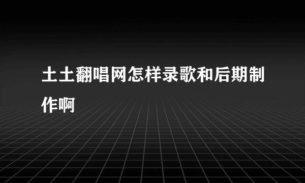 土土翻唱网怎样录歌和后期制作啊