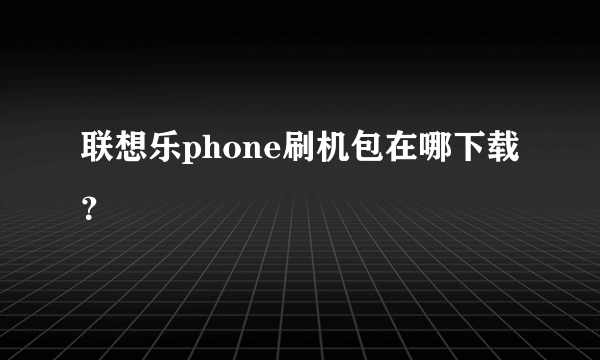 联想乐phone刷机包在哪下载？