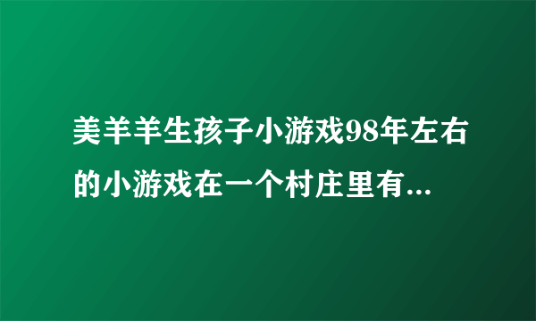 美羊羊生孩子小游戏98年左右的小游戏在一个村庄里有春夏秋冬能种地养殖还得生孩