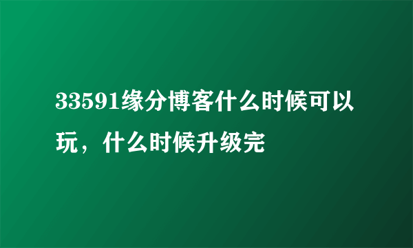 33591缘分博客什么时候可以玩，什么时候升级完