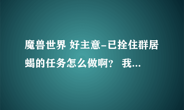 魔兽世界 好主意-已拴住群居蝎的任务怎么做啊？ 我已经抓住群居蝎了，可是为什么显示没有完成任务啊?