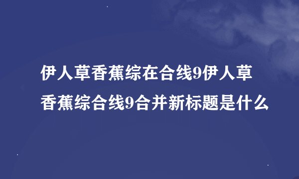 伊人草香蕉综在合线9伊人草香蕉综合线9合并新标题是什么