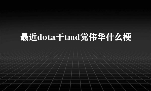 最近dota干tmd党伟华什么梗