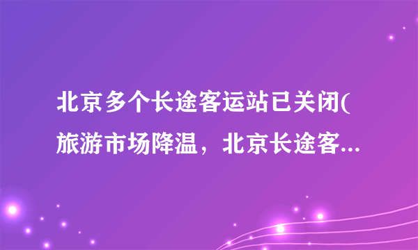 北京多个长途客运站已关闭(旅游市场降温，北京长途客运站遭遇停运潮)