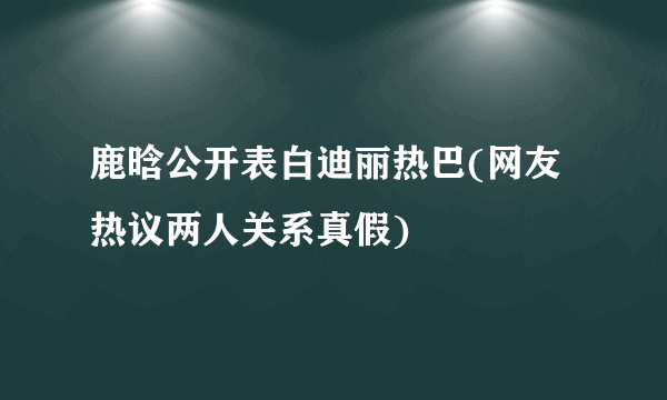 鹿晗公开表白迪丽热巴(网友热议两人关系真假)