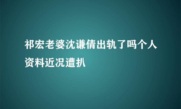 祁宏老婆沈谦倩出轨了吗个人资料近况遭扒