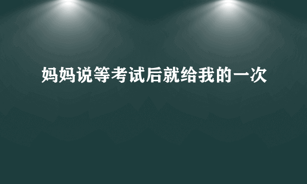 妈妈说等考试后就给我的一次
