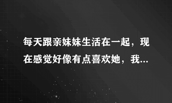 每天跟亲妹妹生活在一起，现在感觉好像有点喜欢她，我该怎么办！妹妹长得挺标志的，蛮漂亮的，很爱打扮