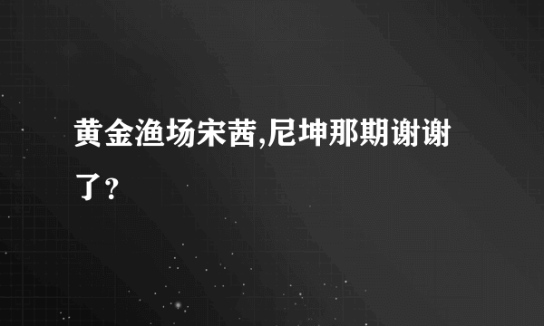 黄金渔场宋茜,尼坤那期谢谢了？