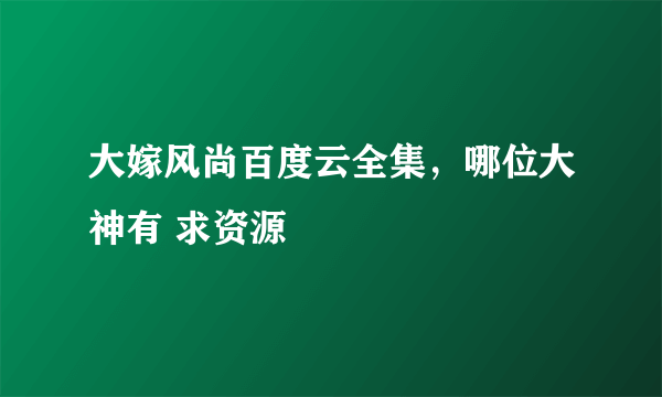 大嫁风尚百度云全集，哪位大神有 求资源