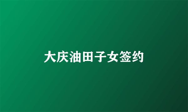 大庆油田子女签约