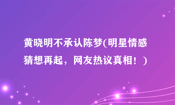 黄晓明不承认陈梦(明星情感猜想再起，网友热议真相！)