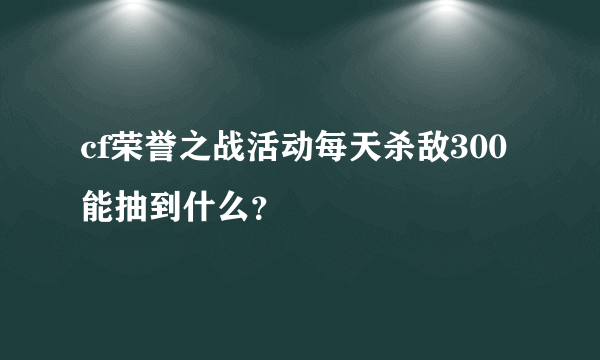 cf荣誉之战活动每天杀敌300能抽到什么？