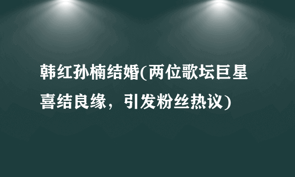 韩红孙楠结婚(两位歌坛巨星喜结良缘，引发粉丝热议)