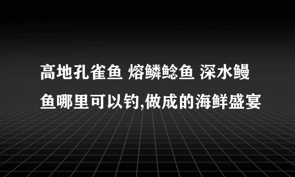 高地孔雀鱼 熔鳞鲶鱼 深水鳗鱼哪里可以钓,做成的海鲜盛宴