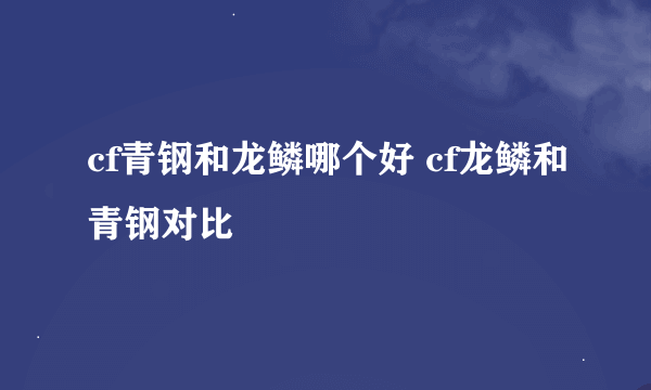 cf青钢和龙鳞哪个好 cf龙鳞和青钢对比