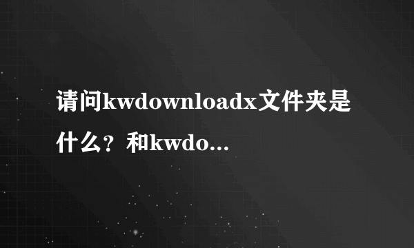 请问kwdownloadx文件夹是什么？和kwdownload文件夹有什么区别？...