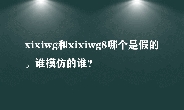 xixiwg和xixiwg8哪个是假的。谁模仿的谁？