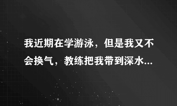 我近期在学游泳，但是我又不会换气，教练把我带到深水区，我很怕，老是喝水，回家说不去，父母又不肯