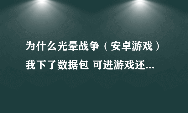 为什么光晕战争（安卓游戏）我下了数据包 可进游戏还是让我下数据包 请高人指教 我的手机是ME525