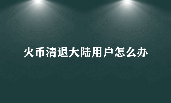 火币清退大陆用户怎么办