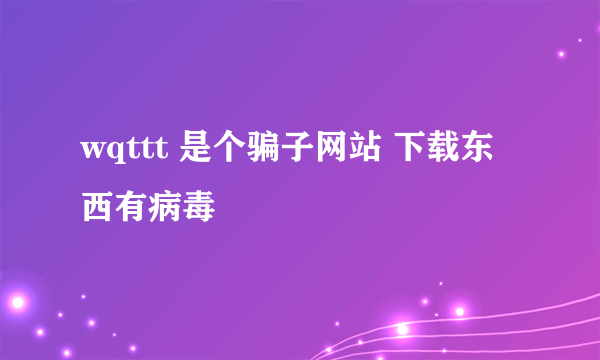 wqttt 是个骗子网站 下载东西有病毒